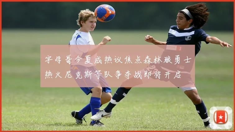 字母哥今夏成热议焦点森林狼勇士热火尼克斯等队争夺战即将开启