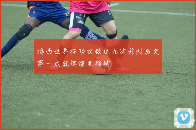 梅西世界杯助攻数达九次并列历史第一成就辉煌里程碑
