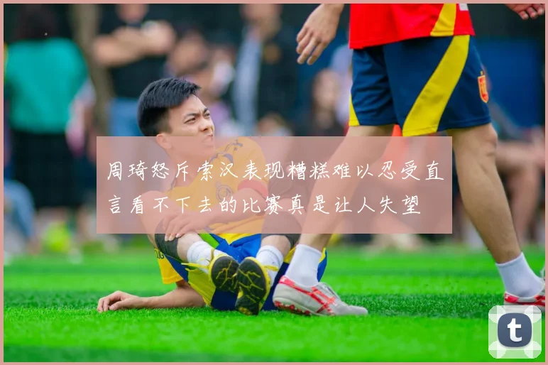 周琦怒斥索汉表现糟糕难以忍受直言看不下去的比赛真是让人失望