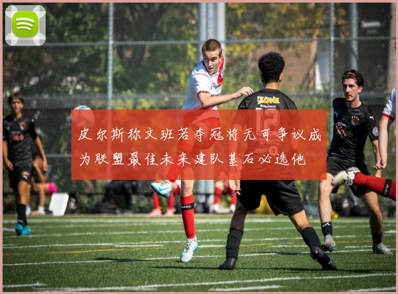 皮尔斯称文班若夺冠将无可争议成为联盟最佳未来建队基石必选他