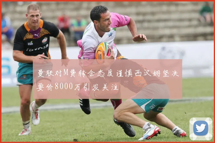 曼联对M费转会态度谨慎西汉姆坚决要价8000万引发关注