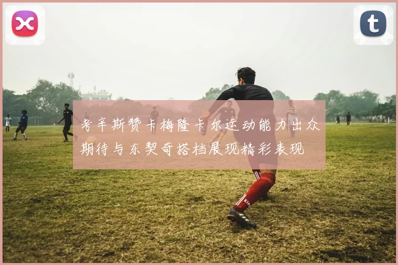 考辛斯赞卡梅隆卡尔运动能力出众期待与东契奇搭档展现精彩表现