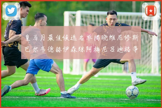 皇马月最佳候选名单揭晓维尼修斯巴尔韦德赫伊森琼阿梅尼吕迪格争夺荣誉
