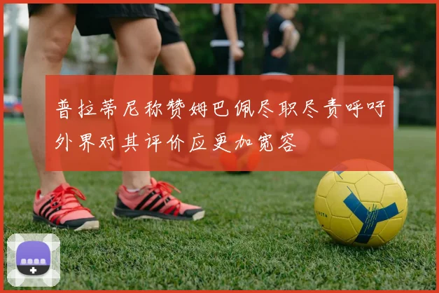 普拉蒂尼称赞姆巴佩尽职尽责呼吁外界对其评价应更加宽容