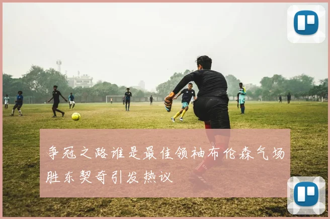 争冠之路谁是最佳领袖布伦森气场胜东契奇引发热议