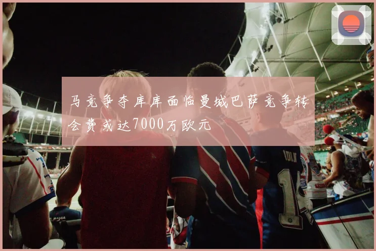 马竞争夺库库面临曼城巴萨竞争转会费或达7000万欧元