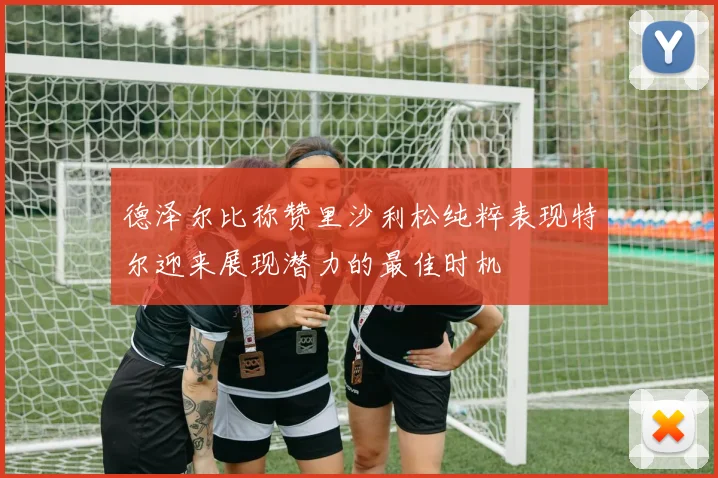 德泽尔比称赞里沙利松纯粹表现特尔迎来展现潜力的最佳时机