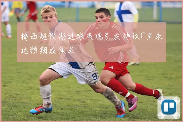 梅西超预期进球表现引发热议C罗未达预期成焦点