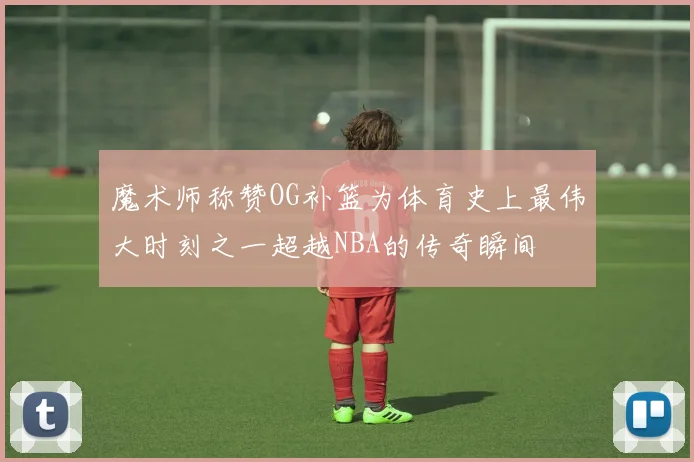 魔术师称赞OG补篮为体育史上最伟大时刻之一超越NBA的传奇瞬间