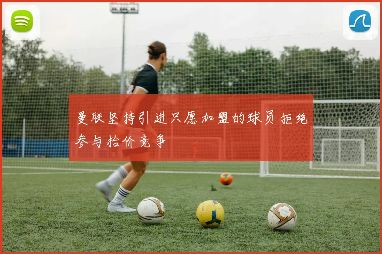 曼联坚持引进只愿加盟的球员拒绝参与抬价竞争