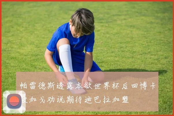 帕雷德斯透露本欲世界杯后回博卡被加戈劝说期待迪巴拉加盟
