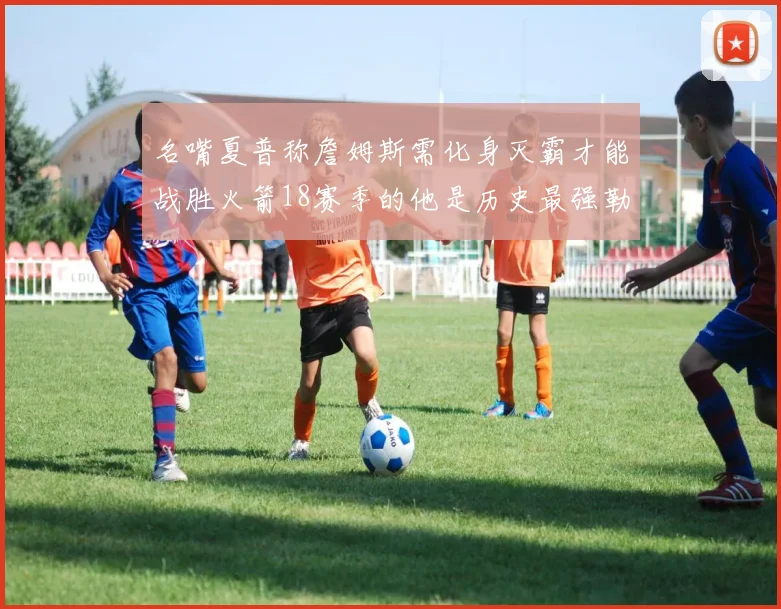 名嘴夏普称詹姆斯需化身灭霸才能战胜火箭18赛季的他是历史最强勒布朗