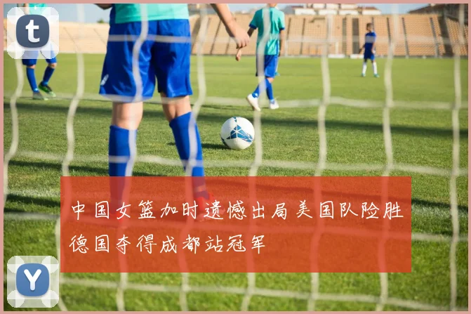 中国女篮加时遗憾出局美国队险胜德国夺得成都站冠军