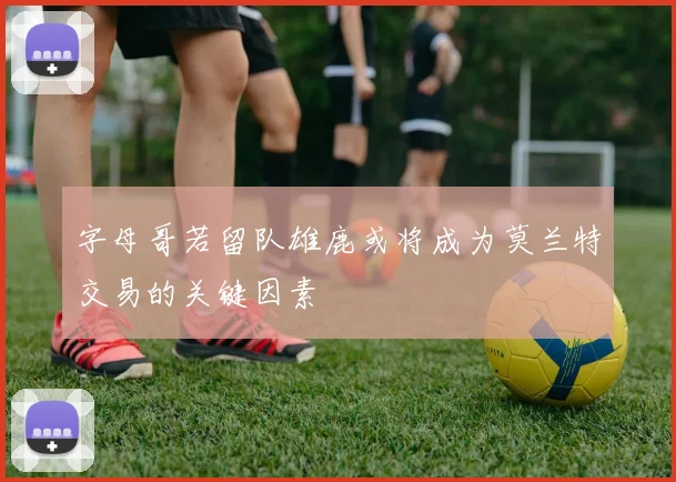 字母哥若留队雄鹿或将成为莫兰特交易的关键因素