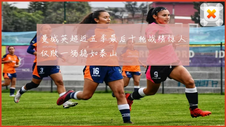 曼城英超近五季最后十轮战绩惊人仅败一场稳如泰山