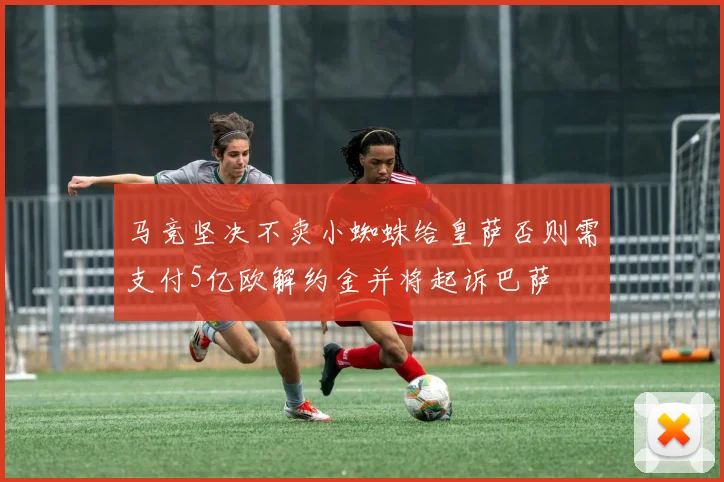 马竞坚决不卖小蜘蛛给皇萨否则需支付5亿欧解约金并将起诉巴萨
