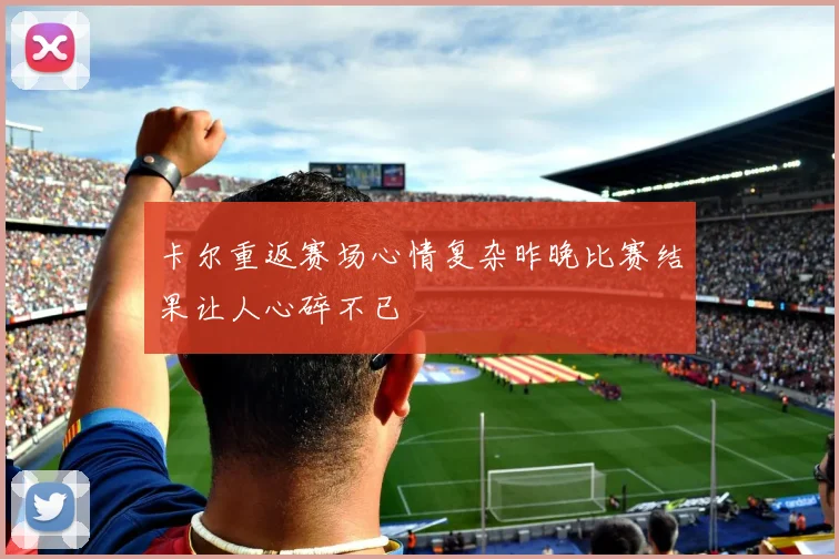 卡尔重返赛场心情复杂昨晚比赛结果让人心碎不已
