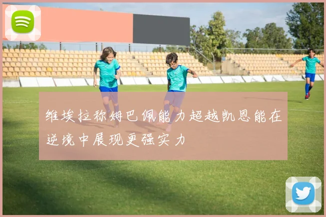 维埃拉称姆巴佩能力超越凯恩能在逆境中展现更强实力
