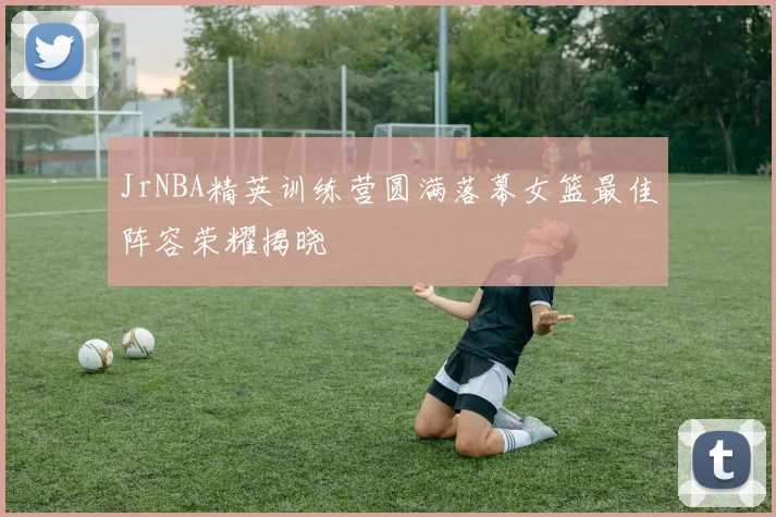 JrNBA精英训练营圆满落幕女篮最佳阵容荣耀揭晓