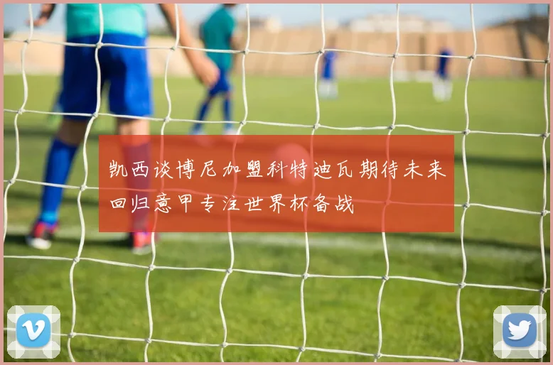 凯西谈博尼加盟科特迪瓦期待未来回归意甲专注世界杯备战