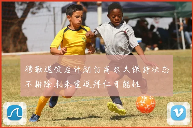 穆勒退役后计划打高尔夫保持状态不排除未来重返拜仁可能性
