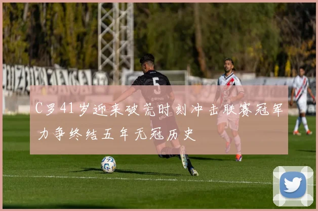 C罗41岁迎来破荒时刻冲击联赛冠军力争终结五年无冠历史