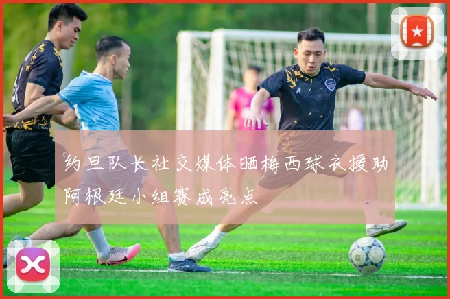 约旦队长社交媒体晒梅西球衣援助阿根廷小组赛成亮点