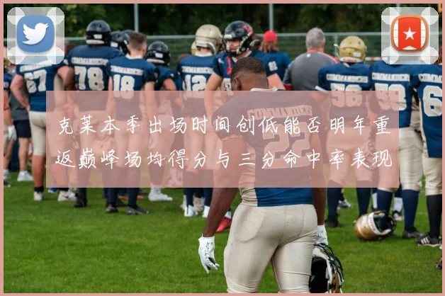克莱本季出场时间创低能否明年重返巅峰场均得分与三分命中率表现分析